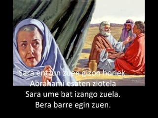 2013/06/18
Hiru gizon Abrahanengana
Ailegatu ziren.
Sara entzun zuen gizon horiek
Abrahami esaten ziotela
Sara ume bat izango zuela.
Bera barre egin zuen.
 