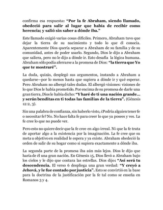 confirma esa respuesta: “Por la fe Abraham, siendo llamado, 
obedeció para salir al lugar que había de recibir como 
herencia; y salió sin saber a dónde iba.” 
Este llamado exigió varias cosas difíciles. Primero, Abraham tuvo que 
dejar la tierra de su nacimiento y todo lo que él conocía. 
Aparentemente Dios quería separar a Abraham de su familia y de su 
comunidad, antes de poder usarlo. Segundo, Dios le dijo a Abraham 
que saliera, pero no le dijo a dónde ir. Esto desafía la lógica humana. 
Abraham sólo podía aferrarse a la promesa de Dios: “la tierra que Yo 
que te mostraré”. 
La duda, quizás, desplegó sus argumentos, instando a Abraham a 
quedarse—por lo menos hasta que supiera a dónde ir y qué esperar. 
Pero Abraham no albergó tales dudas. El albergó visiones: visiones de 
lo que Dios le había prometido. Por encima de su promesa de darle una 
gran tierra, Dios le había dicho: “Y haré de ti una nación grande… 
y serán benditas en ti todas las familias de la tierra”. (Génesis 
12:2, 3). 
Sin una palabra de confianza, sin haberlo visto, ¿Podría alguien tener fe 
o necesitar fe? No. No hace falta fe para creer lo que ya posees y ves. La 
fe cree lo que no puede ver. 
Pero esto no quiere decir que la fe cree en algo irreal. Ni que la fe trata 
de aportar algo a la existencia por la imaginación. La fe cree que su 
meta u objetivo en realidad le espera y ya existe. Abraham obedeció la 
orden de salir de su hogar como si supiera exactamente a dónde iba. 
La segunda parte de la promesa iba aún más lejos. Dios le dijo que 
haría de él una gran nación. En Génesis 15, Dios llevó a Abraham bajo 
los cielos y le dijo que contara las estrellas. Dios dijo: “Así será tu 
descendencia. El verso 6 despliega una gran verdad: “Y creyó a 
Jehová, y le fue contado por justicia”. Esto se convirtió en la base 
para la doctrina de la justificación por la fe tal como se enseña en 
Romanos 3 y 4. 
 