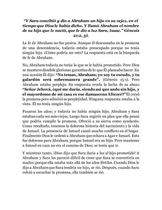 “Y Sara concibió y dio a Abraham un hijo en su vejez, en el 
tiempo que Dios le había dicho. Y llamó Abraham el nombre 
de su hijo que le nació, que le dio a luz Sara, Isaac.” Génesis 
21:2, 3). 
La fe de Abraham no fue pasiva. Aunque él descansaba en la promesa 
de una descendencia, todavía estaba preocupado porque no tenía 
ningún hijo. ¿Cómo podría ser esto? La respuesta está en la búsqueda 
de fe de Abraham. 
No, Abraham todavía no tenía lo que se le había prometido. Pero Dios 
se mantuvo dándole gloriosas garantías de lo que Él planeaba hacer. En 
una ocasión Él dijo: “No temas, Abraham; yo soy tu escudo, y tu 
galardón será sobremanera grande”. (Génesis 15:1). Pero 
Abraham estaba perplejo. Su respuesta revela la lucha de su alma: 
“Señor Jehová, ¿qué me darás, siendo así que ando sin hijo, y 
el mayordomo de mi casa es ese damasceno Eliezer?”Él creyó 
la promesa pero admitió su perplejidad. Ninguna respuesta estaba a la 
vista. Él no tenía ningún hijo. 
Pasaron los años; y todavía no había ningún hijo. Abraham y Sara 
estaban cada vez más viejos. Luego Sara sugirió un plan que ella pensó 
que podría cumplir la promesa. Ofreció a su sierva como ayudante. 
Como resultado, tenemos la dolorosa historia del nacimiento y la vida 
de Ismael. La presencia de Ismael causó mucho conflicto en el hogar. 
Finalmente Dios le ordenó a Abraham que echara a Agar e Ismael. Esto 
fue doloroso para Abraham, porque Ismael era su hijo. Pero mantener 
a Ismael en casa no era el camino de Dios; se tenía que ir. 
Y mientras tanto, ¡Dios dijo que Sara daría a luz al hijo prometido! A 
Abraham y Sara les pareció difícil de creer que Sara se convertiría en 
madre; porque ella estaba más allá de los años fértiles. Cuando Dios le 
dijo a Abraham que Sara tendría un hijo, se río. Después, cuando Sara 
volvió a escuchar la promesa, ella también se rió. 
 