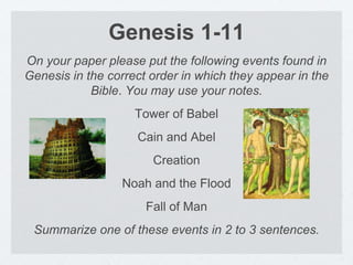 Genesis 1-11 
On your paper please put the following events found in 
Genesis in the correct order in which they appear in the 
Bible. You may use your notes. 
Tower of Babel 
Cain and Abel 
Creation 
Noah and the Flood 
Fall of Man 
Summarize one of these events in 2 to 3 sentences. 
 