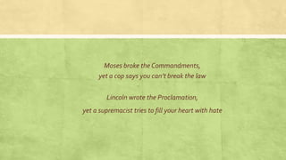 Lincoln wrote the Proclamation,
yet a supremacist tries to fill your heart with hate
Moses broke the Commandments,
yet a cop says you can’t break the law
 
