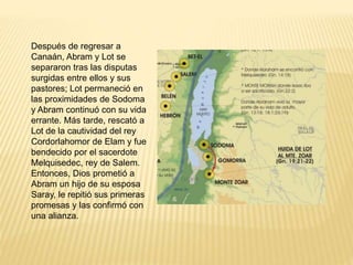 Después de regresar a
Canaán, Abram y Lot se
separaron tras las disputas
surgidas entre ellos y sus
pastores; Lot permaneció en
las proximidades de Sodoma
y Abram continuó con su vida
errante. Más tarde, rescató a
Lot de la cautividad del rey
Cordorlahomor de Elam y fue
bendecido por el sacerdote
Melquisedec, rey de Salem.
Entonces, Dios prometió a
Abram un hijo de su esposa
Saray, le repitió sus primeras
promesas y las confirmó con
una alianza.
 