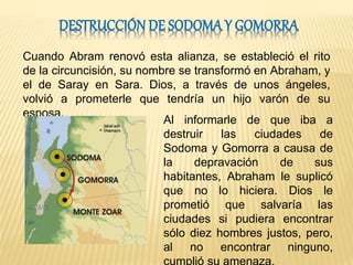 Cuando Abram renovó esta alianza, se estableció el rito
de la circuncisión, su nombre se transformó en Abraham, y
el de Saray en Sara. Dios, a través de unos ángeles,
volvió a prometerle que tendría un hijo varón de su
esposa.
Al informarle de que iba a
destruir las ciudades de
Sodoma y Gomorra a causa de
la depravación de sus
habitantes, Abraham le suplicó
que no lo hiciera. Dios le
prometió que salvaría las
ciudades si pudiera encontrar
sólo diez hombres justos, pero,
al no encontrar ninguno,
 