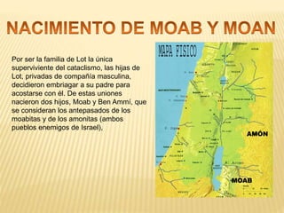 Por ser la familia de Lot la única
superviviente del cataclismo, las hijas de
Lot, privadas de compañía masculina,
decidieron embriagar a su padre para
acostarse con él. De estas uniones
nacieron dos hijos, Moab y Ben Ammí, que
se consideran los antepasados de los
moabitas y de los amonitas (ambos
pueblos enemigos de Israel),
MOAB
AMÓN
 