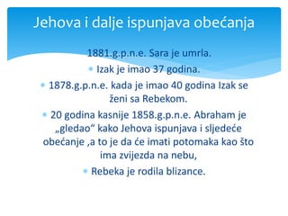1881.g.p.n.e. Sara je umrla.
 Izak je imao 37 godina.
 1878.g.p.n.e. kada je imao 40 godina Izak se
ženi sa Rebekom.
 20 godina kasnije 1858.g.p.n.e. Abraham je
„gledao“ kako Jehova ispunjava i sljedeće
obećanje ,a to je da će imati potomaka kao što
ima zvijezda na nebu,
 Rebeka je rodila blizance.
Jehova i dalje ispunjava obećanja
 