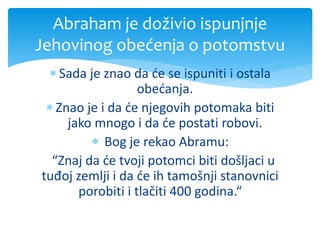  Sada je znao da će se ispuniti i ostala
obećanja.
 Znao je i da će njegovih potomaka biti
jako mnogo i da će postati robovi.
 Bog je rekao Abramu:
“Znaj da će tvoji potomci biti došljaci u
tuđoj zemlji i da će ih tamošnji stanovnici
porobiti i tlačiti 400 godina.“
Abraham je doživio ispunjnje
Jehovinog obećenja o potomstvu
 