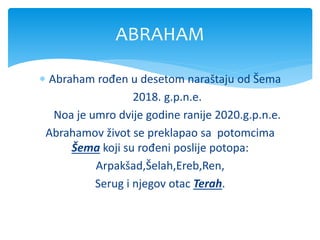  Abraham rođen u desetom naraštaju od Šema
2018. g.p.n.e.
Noa je umro dvije godine ranije 2020.g.p.n.e.
Abrahamov život se preklapao sa potomcima
Šema koji su rođeni poslije potopa:
Arpakšad,Šelah,Ereb,Ren,
Serug i njegov otac Terah.
ABRAHAM
 
