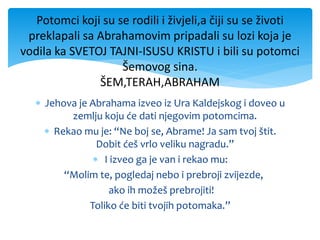  Jehova je Abrahama izveo iz Ura Kaldejskog i doveo u
zemlju koju će dati njegovim potomcima.
 Rekao mu je: “Ne boj se, Abrame! Ja sam tvoj štit.
Dobit ćeš vrlo veliku nagradu.”
 I izveo ga je van i rekao mu:
“Molim te, pogledaj nebo i prebroji zvijezde,
ako ih možeš prebrojiti!
Toliko će biti tvojih potomaka.”
Potomci koji su se rodili i živjeli,a čiji su se životi
preklapali sa Abrahamovim pripadali su lozi koja je
vodila ka SVETOJ TAJNI-ISUSU KRISTU i bili su potomci
Šemovog sina.
ŠEM,TERAH,ABRAHAM
 