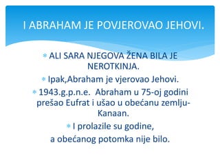  ALI SARA NJEGOVA ŽENA BILA JE
NEROTKINJA.
 Ipak,Abraham je vjerovao Jehovi.
 1943.g.p.n.e. Abraham u 75-oj godini
prešao Eufrat i ušao u obećanu zemlju-
Kanaan.
 I prolazile su godine,
a obećanog potomka nije bilo.
I ABRAHAM JE POVJEROVAO JEHOVI.
 