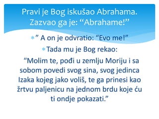 ” A on je odvratio: “Evo me!”
Tada mu je Bog rekao:
“Molim te, pođi u zemlju Moriju i sa
sobom povedi svog sina, svog jedinca
Izaka kojeg jako voliš, te ga prinesi kao
žrtvu paljenicu na jednom brdu koje ću
ti ondje pokazati.”
Pravi je Bog iskušao Abrahama.
Zazvao ga je: “Abrahame!”
 