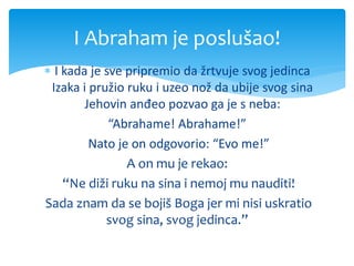  I kada je sve pripremio da žrtvuje svog jedinca
Izaka i pružio ruku i uzeo nož da ubije svog sina
Jehovin anđeo pozvao ga je s neba:
“Abrahame! Abrahame!”
Nato je on odgovorio: “Evo me!”
A on mu je rekao:
“Ne diži ruku na sina i nemoj mu nauditi!
Sada znam da se bojiš Boga jer mi nisi uskratio
svog sina, svog jedinca.”
I Abraham je poslušao!
 