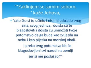 ‘zato što si to učinio i nisi mi uskratio svog
sina, svog jedinca, doista ću te
blagosloviti i doista ću umnožiti tvoje
potomstvo da ga bude kao zvijezda na
nebu i kao pijeska na morskoj obali.
I preko tvog potomstva bit će
blagoslovljeni svi narodi na zemlji
jer si me poslušao.’”
“‘Zaklinjem se samim sobom,
’ kaže Jehova,
 