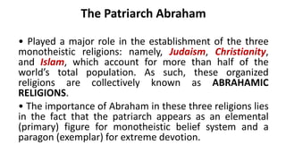 The Patriarch Abraham
• Played a major role in the establishment of the three
monotheistic religions: namely, Judaism, Christianity,
and Islam, which account for more than half of the
world’s total population. As such, these organized
religions are collectively known as ABRAHAMIC
RELIGIONS.
• The importance of Abraham in these three religions lies
in the fact that the patriarch appears as an elemental
(primary) figure for monotheistic belief system and a
paragon (exemplar) for extreme devotion.
 