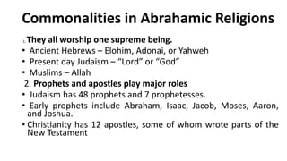 Commonalities in Abrahamic Religions
1. They all worship one supreme being.
• Ancient Hebrews – Elohim, Adonai, or Yahweh
• Present day Judaism – “Lord” or “God”
• Muslims – Allah
2. Prophets and apostles play major roles
• Judaism has 48 prophets and 7 prophetesses.
• Early prophets include Abraham, Isaac, Jacob, Moses, Aaron,
and Joshua.
• Christianity has 12 apostles, some of whom wrote parts of the
New Testament
 