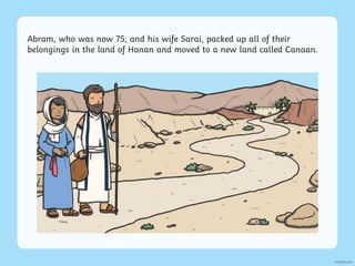 Abram, who was now 75, and his wife Sarai, packed up all of their
belongings in the land of Hanan and moved to a new land called Canaan.