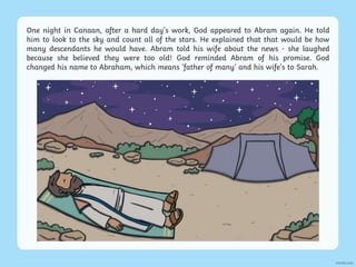 One night in Canaan, after a hard day’s work, God appeared to Abram again. He told
him to look to the sky and count all of the stars. He explained that that would be how
many descendants he would have. Abram told his wife about the news - she laughed
because she believed they were too old! God reminded Abram of his promise. God
changed his name to Abraham, which means ‘father of many’ and his wife’s to Sarah.