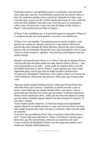 http://ivomaioli.110mb.com
10
O primeiro passo é você identificar qual é o seu desejo e você não pode
fazer nada aqui, mas faz. As preferências nascem em seu interior todos os
dias. Os contrastes ajudam você a concluí-las. Quando você sabe o que
você não quer, o que você faz é chutar aquilo para longe de você, como faz
com uma bola. Quando você sabe o que você não quer, ter consciência
sobre o que você quer traz o que você quer de forma vívida. Assim, o
Passo 1 está acontecendo em todos os lugares.
O Passo 2 não é problema seu. A Fonte de Energia irá responder. O Passo 2
é a resposta do que está sendo pedido e isso não é um trabalho seu.
O Passo 3 é o seu trabalho. Você precisa estar no modo receptivo, você
precisa ser o ponto da vibração, precisa ser o equivalente vibracional,
precisa não estar vibrando de forma diferente, precisa não estar resistindo,
precisa estar em harmonia vibracional com o que está pedindo. Isso é o que
“estar no modo receptivo” significa. Você tem que estar disposto com seu
próprio desejo.
Quando você percebe que o Passo 1 e o Passo 3 não são os mesmos Passos,
você percebe que não pode ajudar em nada, apenas ofertar o Passo 1 – que
está acontecendo ao seu redor – assim, pode ser uma boa idéia, você dar
prioridade dominante a estar no Passo 3, o que significa que nada é mais
importante para você do que estar no modo receptivo do bem-estar.
E é aqui que a Realidade Virtual entra. Ela o ajuda a trazer você mesmo de
volta à harmonia vibracional, que permite o bem-estar, que é natural para
você.
Algo que muitos amigos humanos fazem é achar que há uma fonte má e
uma fonte boa e que é preciso “realmente se centrar em tudo o que eu
quero, e que tenho que me manter falando sobre o que quero, e que se
quero algo que não posso ter, tenho que me centrar realmente naquilo de
forma a trazer aquilo para mim....tenho que me fixar num objetivo e tenho
que me manter centrado naquele objetivo ou não conseguirei atingi-lo.” E
isso não é verdade.
Você compôs aqueles objetivos. A Fonte de energia está respondendo
àqueles objetivos ou àqueles desejos e o que você tem que fazer é só estar
num estado de permissão onde você não é o caminho, onde você não vibra
no caminho.
Você ouve em seu ambiente físico “faça a sua parte e deixe Deus fazer a
dele”. O que estão querendo dizer é “relaxe a resistência e permita que o
bem-estar, que flui naturalmente, entre em sua experiência de vida”.
E esse exercício da Realidade Virtual é um bom jogo para ajudar você a
mudar sua vibração deliberadamente.
 