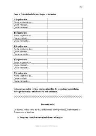 http://ivomaioli.110mb.com
102
Faça o Exercício da Intenção por 4 minutos
1.Seguimento
Nesse segmento eu...
Quero realizar...
Quero me sentir...
2.Seguimento
Nesse segmento eu...
Quero realizar...
Quero me sentir...
3.Seguimento
Nesse segmento eu...
Quero realizar...
Quero me sentir...
4.Seguimento
Nesse segmento eu...
Quero realizar...
Quero me sentir...
5.Seguimento
Nesse segmento eu...
Quero realizar...
Quero me sentir...
Coloque seu valor virtual em sua planilha do jogo da prosperidade.
Você pode colocar até dezessete mil unidades.
☺☺☺☺☺☺☺☺☺☺☺☺☺☺☺☺☺☺☺☺☺☺☺☺☺☺☺☺☺☺☺☺☺☺☺☺
Durante o dia:
De acordo com o tema do dia, relacionado à Prosperidade, implemente as
ferramentas e técnicas.
1) Torne-se consciente do nível de sua vibração
 
