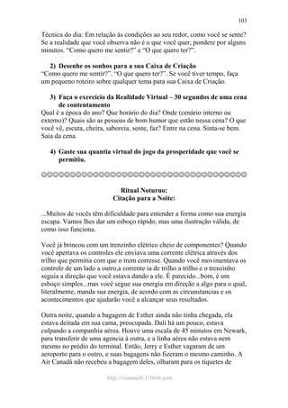 http://ivomaioli.110mb.com
103
Técnica do dia: Em relação às condições ao seu redor, como você se sente?
Se a realidade que você observa não é o que você quer, pondere por alguns
minutos. “Como quero me sentir?” e “O que quero ter?”.
2) Desenhe os sonhos para a sua Caixa de Criação
“Como quero me sentir?”. “O que quero ter?”. Se você tiver tempo, faça
um pequeno roteiro sobre qualquer tema para sua Caixa de Criação.
3) Faça o exercício da Realidade Virtual – 30 segundos de uma cena
de contentamento
Qual é a época do ano? Que horário do dia? Onde (cenário interno ou
externo)? Quais são as pessoas de bom humor que estão nessa cena? O que
você vê, escuta, cheira, saboreia, sente, faz? Entre na cena. Sinta-se bem.
Saia da cena.
4) Gaste sua quantia virtual do jogo da prosperidade que você se
permitiu.
☺☺☺☺☺☺☺☺☺☺☺☺☺☺☺☺☺☺☺☺☺☺☺☺☺☺☺☺☺☺☺☺☺☺☺☺
Ritual Noturno:
Citação para a Noite:
...Muitos de vocês têm dificuldade para entender a forma como sua energia
escapa. Vamos lhes dar um esboço rápido, mas uma ilustração válida, de
como isso funciona.
Você já brincou com um trenzinho elétrico cheio de componentes? Quando
você apertava os controles ele enviava uma corrente elétrica através dos
trilho que permitia com que o trem corresse. Quando você movimentava os
controle de um lado a outro,a corrente ia de trilho a trilho e o trenzinho
seguia a direção que você estava dando a ele. É parecido...bom, é um
esboço simples...mas você segue sua energia em direção a algo para o qual,
literalmente, manda sua energia, de acordo com as circunstancias e os
acontecimentos que ajudarão você a alcançar seus resultados.
Outra noite, quando a bagagem de Esther ainda não tinha chegada, ela
estava deitada em sua cama, preocupada. Dali há um pouco, estava
culpando a companhia aérea. Houve uma escala de 45 minutos em Newark,
para transferir de uma agencia à outra, e a linha aérea não estava nem
mesmo no prédio do terminal. Então, Jerry e Esther vagaram de um
aeroporto para o outro, e suas bagagens não fizeram o mesmo caminho. A
Air Canadá não recebeu a bagagem deles, olharam para os tíquetes de
 