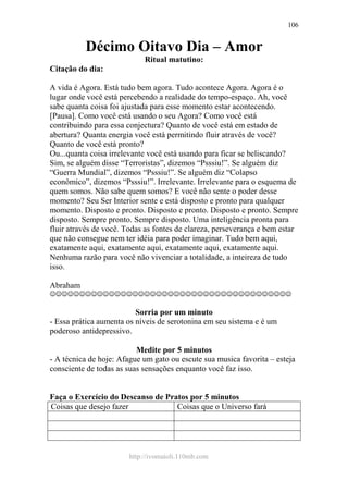 http://ivomaioli.110mb.com
106
Décimo Oitavo Dia – Amor
Ritual matutino:
Citação do dia:
A vida é Agora. Está tudo bem agora. Tudo acontece Agora. Agora é o
lugar onde você está percebendo a realidade do tempo-espaço. Ah, você
sabe quanta coisa foi ajustada para esse momento estar acontecendo.
[Pausa]. Como você está usando o seu Agora? Como você está
contribuindo para essa conjectura? Quanto de você está em estado de
abertura? Quanta energia você está permitindo fluir através de você?
Quanto de você está pronto?
Ou...quanta coisa irrelevante você está usando para ficar se beliscando?
Sim, se alguém disse “Terroristas”, dizemos “Psssiu!”. Se alguém diz
“Guerra Mundial”, dizemos “Psssiu!”. Se alguém diz “Colapso
econômico”, dizemos “Psssiu!”. Irrelevante. Irrelevante para o esquema de
quem somos. Não sabe quem somos? E você não sente o poder desse
momento? Seu Ser Interior sente e está disposto e pronto para qualquer
momento. Disposto e pronto. Disposto e pronto. Disposto e pronto. Sempre
disposto. Sempre pronto. Sempre disposto. Uma inteligência pronta para
fluir através de você. Todas as fontes de clareza, perseverança e bem estar
que não consegue nem ter idéia para poder imaginar. Tudo bem aqui,
exatamente aqui, exatamente aqui, exatamente aqui, exatamente aqui.
Nenhuma razão para você não vivenciar a totalidade, a inteireza de tudo
isso.
Abraham
☺☺☺☺☺☺☺☺☺☺☺☺☺☺☺☺☺☺☺☺☺☺☺☺☺☺☺☺☺☺☺☺☺☺☺☺☺☺☺☺☺
Sorria por um minuto
- Essa prática aumenta os níveis de serotonina em seu sistema e é um
poderoso antidepressivo.
Medite por 5 minutos
- A técnica de hoje: Afague um gato ou escute sua musica favorita – esteja
consciente de todas as suas sensações enquanto você faz isso.
Faça o Exercício do Descanso de Pratos por 5 minutos
Coisas que desejo fazer Coisas que o Universo fará
 