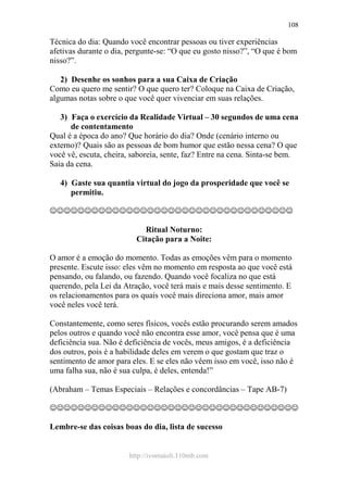 http://ivomaioli.110mb.com
108
Técnica do dia: Quando você encontrar pessoas ou tiver experiências
afetivas durante o dia, pergunte-se: “O que eu gosto nisso?”, “O que é bom
nisso?”.
2) Desenhe os sonhos para a sua Caixa de Criação
Como eu quero me sentir? O que quero ter? Coloque na Caixa de Criação,
algumas notas sobre o que você quer vivenciar em suas relações.
3) Faça o exercício da Realidade Virtual – 30 segundos de uma cena
de contentamento
Qual é a época do ano? Que horário do dia? Onde (cenário interno ou
externo)? Quais são as pessoas de bom humor que estão nessa cena? O que
você vê, escuta, cheira, saboreia, sente, faz? Entre na cena. Sinta-se bem.
Saia da cena.
4) Gaste sua quantia virtual do jogo da prosperidade que você se
permitiu.
☺☺☺☺☺☺☺☺☺☺☺☺☺☺☺☺☺☺☺☺☺☺☺☺☺☺☺☺☺☺☺☺☺☺☺
Ritual Noturno:
Citação para a Noite:
O amor é a emoção do momento. Todas as emoções vêm para o momento
presente. Escute isso: eles vêm no momento em resposta ao que você está
pensando, ou falando, ou fazendo. Quando você focaliza no que está
querendo, pela Lei da Atração, você terá mais e mais desse sentimento. E
os relacionamentos para os quais você mais direciona amor, mais amor
você neles você terá.
Constantemente, como seres físicos, vocês estão procurando serem amados
pelos outros e quando você não encontra esse amor, você pensa que é uma
deficiência sua. Não é deficiência de vocês, meus amigos, é a deficiência
dos outros, pois é a habilidade deles em verem o que gostam que traz o
sentimento de amor para eles. E se eles não vêem isso em você, isso não é
uma falha sua, não é sua culpa, é deles, entenda!”
(Abraham – Temas Especiais – Relações e concordâncias – Tape AB-7)
☺☺☺☺☺☺☺☺☺☺☺☺☺☺☺☺☺☺☺☺☺☺☺☺☺☺☺☺☺☺☺☺☺☺☺☺
Lembre-se das coisas boas do dia, lista de sucesso
 