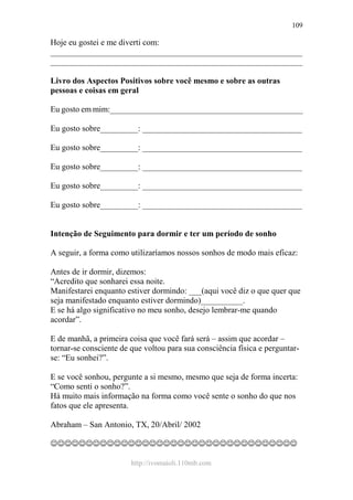 http://ivomaioli.110mb.com
109
Hoje eu gostei e me diverti com:
____________________________________________________________
____________________________________________________________
Livro dos Aspectos Positivos sobre você mesmo e sobre as outras
pessoas e coisas em geral
Eu gosto em mim:______________________________________________
Eu gosto sobre_________: ______________________________________
Eu gosto sobre_________: ______________________________________
Eu gosto sobre_________: ______________________________________
Eu gosto sobre_________: ______________________________________
Eu gosto sobre_________: ______________________________________
Intenção de Seguimento para dormir e ter um período de sonho
A seguir, a forma como utilizaríamos nossos sonhos de modo mais eficaz:
Antes de ir dormir, dizemos:
“Acredito que sonharei essa noite.
Manifestarei enquanto estiver dormindo: ___(aqui você diz o que quer que
seja manifestado enquanto estiver dormindo)__________.
E se há algo significativo no meu sonho, desejo lembrar-me quando
acordar”.
E de manhã, a primeira coisa que você fará será – assim que acordar –
tornar-se consciente de que voltou para sua consciência física e perguntar-
se: “Eu sonhei?”.
E se você sonhou, pergunte a si mesmo, mesmo que seja de forma incerta:
“Como senti o sonho?”.
Há muito mais informação na forma como você sente o sonho do que nos
fatos que ele apresenta.
Abraham – San Antonio, TX, 20/Abril/ 2002
☺☺☺☺☺☺☺☺☺☺☺☺☺☺☺☺☺☺☺☺☺☺☺☺☺☺☺☺☺☺☺☺☺☺☺
 