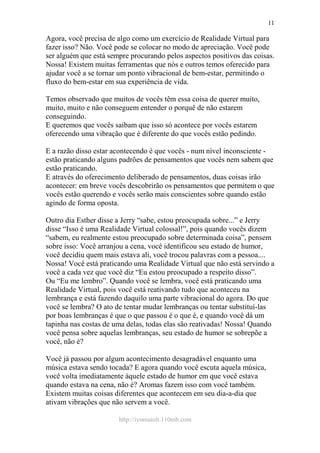 http://ivomaioli.110mb.com
11
Agora, você precisa de algo como um exercício de Realidade Virtual para
fazer isso? Não. Você pode se colocar no modo de apreciação. Você pode
ser alguém que está sempre procurando pelos aspectos positivos das coisas.
Nossa! Existem muitas ferramentas que nós e outros temos oferecido para
ajudar você a se tornar um ponto vibracional de bem-estar, permitindo o
fluxo do bem-estar em sua experiência de vida.
Temos observado que muitos de vocês têm essa coisa de querer muito,
muito, muito e não conseguem entender o porquê de não estarem
conseguindo.
E queremos que vocês saibam que isso só acontece por vocês estarem
oferecendo uma vibração que é diferente do que vocês estão pedindo.
E a razão disso estar acontecendo é que vocês - num nível inconsciente -
estão praticando alguns padrões de pensamentos que vocês nem sabem que
estão praticando.
E através do oferecimento deliberado de pensamentos, duas coisas irão
acontecer: em breve vocês descobrirão os pensamentos que permitem o que
vocês estão querendo e vocês serão mais conscientes sobre quando estão
agindo de forma oposta.
Outro dia Esther disse a Jerry “sabe, estou preocupada sobre...” e Jerry
disse “Isso é uma Realidade Virtual colossal!”, pois quando vocês dizem
“sabem, eu realmente estou preocupado sobre determinada coisa”, pensem
sobre isso: Você arranjou a cena, você identificou seu estado de humor,
você decidiu quem mais estava ali, você trocou palavras com a pessoa....
Nossa! Você está praticando uma Realidade Virtual que não está servindo a
você a cada vez que você diz “Eu estou preocupado a respeito disso”.
Ou “Eu me lembro”. Quando você se lembra, você está praticando uma
Realidade Virtual, pois você está reativando tudo que aconteceu na
lembrança e está fazendo daquilo uma parte vibracional do agora. Do que
você se lembra? O ato de tentar mudar lembranças ou tentar substituí-las
por boas lembranças é que o que passou é o que é, e quando você dá um
tapinha nas costas de uma delas, todas elas são reativadas! Nossa! Quando
você pensa sobre aquelas lembranças, seu estado de humor se sobrepõe a
você, não é?
Você já passou por algum acontecimento desagradável enquanto uma
música estava sendo tocada? E agora quando você escuta aquela música,
você volta imediatamente àquele estado de humor em que você estava
quando estava na cena, não é? Aromas fazem isso com você também.
Existem muitas coisas diferentes que acontecem em seu dia-a-dia que
ativam vibrações que não servem a você.
 