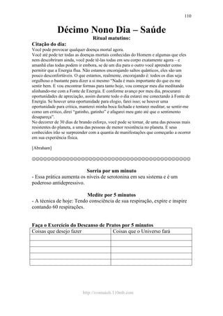 http://ivomaioli.110mb.com
110
Décimo Nono Dia – Saúde
Ritual matutino:
Citação do dia:
Você pode provocar qualquer doença mortal agora.
Você até pode ter todas as doenças mortais conhecidas do Homem e algumas que eles
nem descobriram ainda, você pode tê-las todas em seu corpo exatamente agora – e
amanhã elas todas podem ir embora, se de um dia para o outro você aprender como
permitir que a Energia flua. Não estamos encorajando saltos quânticos, eles são um
pouco desconfortáveis. O que estamos, realmente, encorajando é: todos os dias seja
orgulhoso o bastante para dizer a si mesmo “Nada é mais importante do que eu me
sentir bem. E vou encontrar formas para tanto hoje, vou começar meu dia meditando
alinhando-me com a Fonte de Energia. E conforme avanço por meu dia, procurarei
oportunidades de apreciação, assim durante todo o dia estarei me conectando à Fonte de
Energia. Se houver uma oportunidade para elogio, farei isso; se houver uma
oportunidade para critica, manterei minha boca fechada e tentarei meditar; se sentir-me
como um critico, direi “gatinho, gatinho” e afagarei meu gato até que o sentimento
desapareça”.
No decorrer de 30 dias de brando esforço, você pode se tornar, de uma das pessoas mais
resistentes do planeta, a uma das pessoas de menor resistência no planeta. E seus
conhecidos irão se surpreender com a quantia de manifestações que começarão a ocorrer
em sua experiência física.
[Abraham]
☺☺☺☺☺☺☺☺☺☺☺☺☺☺☺☺☺☺☺☺☺☺☺☺☺☺☺☺☺☺☺☺☺☺☺☺☺☺☺☺☺☺
Sorria por um minuto
- Essa prática aumenta os níveis de serotonina em seu sistema e é um
poderoso antidepressivo.
Medite por 5 minutos
- A técnica de hoje: Tendo consciência de sua respiração, expire e inspire
contando 60 respirações.
Faça o Exercício do Descanso de Pratos por 5 minutos
Coisas que desejo fazer Coisas que o Universo fará
 