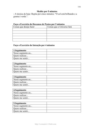 http://ivomaioli.110mb.com
116
Medite por 5 minutos
- A técnica de hoje: Repita por cinco minutos: “O sol está brilhando e a
grama é verde.”.
Faça o Exercício do Descanso de Pratos por 5 minutos
Coisas que desejo fazer Coisas que o Universo fará
Faça o Exercício da Intenção por 4 minutos
1.Seguimento
Nesse segmento eu...
Quero realizar...
Quero me sentir...
2.Seguimento
Nesse segmento eu...
Quero realizar...
Quero me sentir...
3.Seguimento
Nesse segmento eu...
Quero realizar...
Quero me sentir...
4.Seguimento
Nesse segmento eu...
Quero realizar...
Quero me sentir...
5.Seguimento
Nesse segmento eu...
Quero realizar...
Quero me sentir...
 