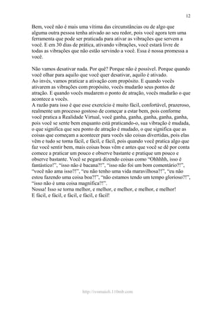http://ivomaioli.110mb.com
12
Bem, você não é mais uma vítima das circunstâncias ou de algo que
alguma outra pessoa tenha ativado ao seu redor, pois você agora tem uma
ferramenta que pode ser praticada para ativar as vibrações que servem a
você. E em 30 dias de prática, ativando vibrações, você estará livre de
todas as vibrações que não estão servindo a você. Essa é nossa promessa a
você.
Não vamos desativar nada. Por quê? Porque não é possível. Porque quando
você olhar para aquilo que você quer desativar, aquilo é ativado.
Ao invés, vamos praticar a ativação com propósito. E quando vocês
ativarem as vibrações com propósito, vocês mudarão seus pontos de
atração. E quando vocês mudarem o ponto de atração, vocês mudarão o que
acontece a vocês.
A razão para isso é que esse exercício é muito fácil, confortável, prazeroso,
realmente um processo gostoso de começar a estar bem, pois conforme
você pratica a Realidade Virtual, você ganha, ganha, ganha, ganha, ganha,
pois você se sente bem enquanto está praticando-o, sua vibração é mudada,
o que significa que seu ponto de atração é mudado, o que significa que as
coisas que começam a acontecer para vocês são coisas divertidas, pois elas
vêm e tudo se torna fácil, e fácil, e fácil, pois quando você pratica algo que
faz você sentir bem, mais coisas boas vêm e antes que você se dê por conta
comece a praticar um pouco e observe bastante e pratique um pouco e
observe bastante. Você se pegará dizendo coisas como “Ohhhhh, isso é
fantástico!”, “isso não é bacana?!”, “isso não foi um bom comentário?!”,
“você não ama isso?!”, “eu não tenho uma vida maravilhosa?!”, “eu não
estou fazendo uma coisa boa?!”, “não estamos tendo um tempo glorioso?!”,
“isso não é uma coisa magnífica?!”.
Nossa! Isso se torna melhor, e melhor, e melhor, e melhor, e melhor!
E fácil, e fácil, e fácil, e fácil, e fácil!
 