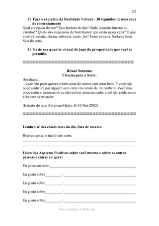 http://ivomaioli.110mb.com
122
3) Faça o exercício da Realidade Virtual – 30 segundos de uma cena
de contentamento
Qual é a época do ano? Que horário do dia? Onde (cenário interno ou
externo)? Quais são as pessoas de bom humor que estão nessa cena? O que
você vê, escuta, cheira, saboreia, sente, faz? Entre na cena. Sinta-se bem.
Saia da cena.
4) Gaste sua quantia virtual do jogo da prosperidade que você se
permitiu.
☺☺☺☺☺☺☺☺☺☺☺☺☺☺☺☺☺☺☺☺☺☺☺☺☺☺☺☺☺☺☺☺☺☺☺
Ritual Noturno:
Citação para a Noite:
Abraham....
...você não pode querer o bem-estar de outros sem estar bem. E você não
pode sentir ira por alguém sem estar em estado de ira também. Você não
pode sentir o entusiasmo se não estiver entusiasmado, você não pode sentir
a ira sem se esvaziar.
(Extrato do tape Abraham-Hicks, G-31/Out/2002)
☺☺☺☺☺☺☺☺☺☺☺☺☺☺☺☺☺☺☺☺☺☺☺☺☺☺☺☺☺☺☺☺☺☺☺☺
Lembre-se das coisas boas do dia, lista de sucesso
Hoje eu gostei e me diverti com:
____________________________________________________________
____________________________________________________________
Livro dos Aspectos Positivos sobre você mesmo e sobre as outras
pessoas e coisas em geral
Eu gosto em mim:______________________________________________
Eu gosto sobre_________: ______________________________________
Eu gosto sobre_________: ______________________________________
Eu gosto sobre_________: ______________________________________
Eu gosto sobre_________: ______________________________________
 