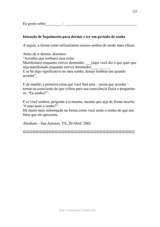 http://ivomaioli.110mb.com
123
Eu gosto sobre_________: ______________________________________
Intenção de Seguimento para dormir e ter um período de sonho
A seguir, a forma como utilizaríamos nossos sonhos de modo mais eficaz:
Antes de ir dormir, dizemos:
“Acredito que sonharei essa noite.
Manifestarei enquanto estiver dormindo: ___(aqui você diz o que quer que
seja manifestado enquanto estiver dormindo)__________.
E se há algo significativo no meu sonho, desejo lembrar-me quando
acordar”.
E de manhã, a primeira coisa que você fará será – assim que acordar –
tornar-se consciente de que voltou para sua consciência física e perguntar-
se: “Eu sonhei?”.
E se você sonhou, pergunte a si mesmo, mesmo que seja de forma incerta:
“Como senti o sonho?”.
Há muito mais informação na forma como você sente o sonho do que nos
fatos que ele apresenta.
Abraham – San Antonio, TX, 20/Abril/ 2002
☺☺☺☺☺☺☺☺☺☺☺☺☺☺☺☺☺☺☺☺☺☺☺☺☺☺☺☺☺☺☺☺☺☺☺
 
