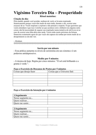 http://ivomaioli.110mb.com
128
Vigésimo Terceiro Dia – Prosperidade
Ritual matutino:
Citação do dia:
Pela manhã, quando você acordar, nenhum de vocês se levanta respirando
freneticamente porque vocês têm medo de mais tarde, durante o dia, ocorrer uma
escassez de ar. Vocês inspiram e expiram e não pensam a respeito. O que queremos que
vocês entendam é que isso é similar ao que acontece com o dinheiro (ou alguma outra
coisa), não há necessidade de segurar sua respiração numa tentativa de retê-la no ar no
caso de ocorrer uma falta dela mais tarde. Vocês estão muito próximos da fortuna
financeira exatamente agora do que vocês são capazes de sonhar por terem medo de se
desapontarem se ela não vier.
- Abraham
☺☺☺☺☺☺☺☺☺☺☺☺☺☺☺☺☺☺☺☺☺☺☺☺☺☺☺☺☺☺☺☺☺☺☺☺☺☺☺☺☺☺
Sorria por um minuto
- Essa prática aumenta os níveis de serotonina em seu sistema e é um
poderoso antidepressivo.
Medite por 5 minutos
- A técnica de hoje: Repita por cinco minutos: “O sol está brilhando e a
grama é verde.”.
Faça o Exercício do Descanso de Pratos por 5 minutos
Coisas que desejo fazer Coisas que o Universo fará
Faça o Exercício da Intenção por 4 minutos
1.Seguimento
Nesse segmento eu...
Quero realizar...
Quero me sentir...
2.Seguimento
Nesse segmento eu...
Quero realizar...
Quero me sentir...
 