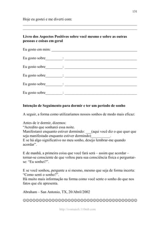 http://ivomaioli.110mb.com
131
Hoje eu gostei e me diverti com:
____________________________________________________________
____________________________________________________________
Livro dos Aspectos Positivos sobre você mesmo e sobre as outras
pessoas e coisas em geral
Eu gosto em mim: _____________________________________________
Eu gosto sobre_________: ______________________________________
Eu gosto sobre_________: ______________________________________
Eu gosto sobre_________: ______________________________________
Eu gosto sobre_________: ______________________________________
Eu gosto sobre_________: ______________________________________
Intenção de Seguimento para dormir e ter um período de sonho
A seguir, a forma como utilizaríamos nossos sonhos de modo mais eficaz:
Antes de ir dormir, dizemos:
“Acredito que sonharei essa noite.
Manifestarei enquanto estiver dormindo: ___(aqui você diz o que quer que
seja manifestado enquanto estiver dormindo)__________.
E se há algo significativo no meu sonho, desejo lembrar-me quando
acordar”.
E de manhã, a primeira coisa que você fará será – assim que acordar –
tornar-se consciente de que voltou para sua consciência física e perguntar-
se: “Eu sonhei?”.
E se você sonhou, pergunte a si mesmo, mesmo que seja de forma incerta:
“Como senti o sonho?”.
Há muito mais informação na forma como você sente o sonho do que nos
fatos que ele apresenta.
Abraham – San Antonio, TX, 20/Abril/2002
☺☺☺☺☺☺☺☺☺☺☺☺☺☺☺☺☺☺☺☺☺☺☺☺☺☺☺☺☺☺☺☺☺☺☺☺
 