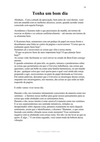 http://ivomaioli.110mb.com
14
Tenha um bom dia
Abraham... Com a atitude da apreciação, bem antes de você dormir, você
terá um amanhã com os melhores alicerces; assim, quando acordar estará
conectado com aquela Energia.
Acordamos e fazemos tudo o que precisamos de manhã, em termos de
escovar os dentes e se colocar confortavelmente – até mesmo em termos de
se alimentar bem.
E ficaremos bem, sentaremos com um pedaço de papel em nossa frente e
desenhamos uma linha no centro da pagina e escreveremos “Cosias que eu
realmente quero fazer hoje”.
Sentamos ali e escrevemos as coisas que vêm a nossa mente.
“O que eu preciso fazer de mais importante hoje? O que planejo fazer
hoje?”
As coisas virão facilmente se você estiver no estado de Bem-Estar consigo
mesmo.
E quando sentarmos ali para três, ou quatro, minutos e ponderarmos sobre
as coisas que gostaríamos em que o Universo trabalhasse, nas coisas que
queremos, como um bebê ou como uma família harmoniosa, ou um mundo
de paz...qualquer coisa que você queira para o qual você ainda não esteja
preparado a agir, escreveremos no parte do papel destinada ao Universo.
Em outras palavras, deixamos que o Universo se encarregue dessas coisas,
enquanto nos encarregamos, nós mesmos, das coisas ao que estão ao lado
esquerdo da pagina.
E então vamos viver nosso dia.
Durante o dia, nos tornamos intimamente conscientes da maneira como nos
sentimos – e faremos nosso melhor para guiar nossos pensamentos para as
coisas que estão alinhadas com os sentimentos bons.
Durante o dia, nosso intento é estar sensível à maneira como nos sentimos.
E se nos surpreendermos nos sentindo intratáveis, irritados ou
desapontados sobre alguma coisa, paramos exatamente no meio daquele
sentimento, assim que o identificamos, e dizemos “Hummm...o que estou
fazendo com minha vibração nesse exato momento? Esse sentimento
negativo está se alinhando com coisas ruins. Ele não vai me levar ao que eu
quero. É algo...” E em trinta segundo, você estará rindo da bobeira dessa
vibração.
 