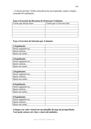 http://ivomaioli.110mb.com
140
- A técnica de hoje: Tendo consciência de sua respiração, expire e inspire
contando 60 respirações.
Faça o Exercício do Descanso de Pratos por 5 minutos
Coisas que desejo fazer Coisas que o Universo fará
Faça o Exercício da Intenção por 4 minutos
1.Seguimento
Nesse segmento eu...
Quero realizar...
Quero me sentir...
2.Seguimento
Nesse segmento eu...
Quero realizar...
Quero me sentir...
3.Seguimento
Nesse segmento eu...
Quero realizar...
Quero me sentir...
4.Seguimento
Nesse segmento eu...
Quero realizar...
Quero me sentir...
5.Seguimento
Nesse segmento eu...
Quero realizar...
Quero me sentir...
Coloque seu valor virtual em sua planilha do jogo da prosperidade.
Você pode colocar até vinte e cinco mil unidades.
 
