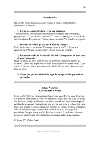 http://ivomaioli.110mb.com
141
☺☺☺☺☺☺☺☺☺☺☺☺☺☺☺☺☺☺☺☺☺☺☺☺☺☺☺☺☺☺☺☺☺☺☺☺
Durante o dia:
De acordo com o tema do dia, em relação à Saúde, implemente as
ferramentas e técnicas.
1) Torne-se consciente do nível de sua vibração
Técnica do dia: Em qualquer sintoma que você tenha experimentado,
pergunte-se: “O que está me chateando?”. Isso traz você para o coração de
sua resistência. Pergunte-se: “Como quero me sentir?” e pondere a respeito.
2) Desenhe os sonhos para a sua Caixa de Criação
Em relação à sua resposta ao “Como quero me sentir?” coloque sua
resposta para “O que eu quero ter?” em sua Caixa de Criação.
3) Faça o exercício da Realidade Virtual – 30 segundos de uma cena
de contentamento
Qual é a época do ano? Que horário do dia? Onde (cenário interno ou
externo)? Quais são as pessoas de bom humor que estão nessa cena? O que
você vê, escuta, cheira, saboreia, sente, faz? Entre na cena. Sinta-se bem.
Saia da cena.
5) Gaste sua quantia virtual do jogo da prosperidade que você se
permitiu.
☺☺☺☺☺☺☺☺☺☺☺☺☺☺☺☺☺☺☺☺☺☺☺☺☺☺☺☺☺☺☺☺☺☺☺☺
Ritual Noturno:
Citação para a Noite:
Leve seu Ser Interior para qualquer lugar onde você for. Se você levar seu
Ser Interior para festas, a festa será realmente muito boa! Se você levar seu
Ser Interior consigo, o alimento que você comerá será bem recebido pelas
células do seu corpo. Cada palavra que vier de sua boca será benéfica para
todos que escutá-las com os próprios ouvidos ou com as próprias vibrações.
Não vá a nenhum lugar sem seu Ser Interior. Isso é o que significa
permissão. Sempre tenha seu Ser Interior presente. E qualquer coisa que
acontecer sempre será perfeitamente orquestrada pela Lei da Atração.
El Paso, TX, 17/Fev/2001
☺☺☺☺☺☺☺☺☺☺☺☺☺☺☺☺☺☺☺☺☺☺☺☺☺☺☺☺☺☺☺☺☺☺☺☺
 