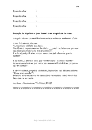 http://ivomaioli.110mb.com
148
Eu gosto sobre_________: ______________________________________
Eu gosto sobre_________: ______________________________________
Eu gosto sobre_________: ______________________________________
Eu gosto sobre_________: ______________________________________
Intenção de Seguimento para dormir e ter um período de sonho
A seguir, a forma como utilizaríamos nossos sonhos de modo mais eficaz:
Antes de ir dormir, dizemos:
“Acredito que sonharei essa noite.
Manifestarei enquanto estiver dormindo: ___(aqui você diz o que quer que
seja manifestado enquanto estiver dormindo)__________.
E se há algo significativo no meu sonho, desejo lembrar-me quando
acordar”.
E de manhã, a primeira coisa que você fará será – assim que acordar –
tornar-se consciente de que voltou para sua consciência física e perguntar-
se: “Eu sonhei?”.
E se você sonhou, pergunte a si mesmo, mesmo que seja de forma incerta:
“Como senti o sonho?”.
Há muito mais informação na forma como você sente o sonho do que nos
fatos que ele apresenta.
Abraham – San Antonio, TX, 20/Abril/2002
☺☺☺☺☺☺☺☺☺☺☺☺☺☺☺☺☺☺☺☺☺☺☺☺☺☺☺☺☺☺☺☺☺☺☺☺
 