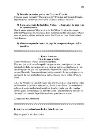 http://ivomaioli.110mb.com
151
2) Desenhe os sonhos para a sua Caixa de Criação
Como eu quero me sentir? O que quero ter? Coloque na Caixa de Criação,
algumas notas sobre o que você quer vivenciar em suas relações.
3) Faça o exercício da Realidade Virtual – 30 segundos de uma cena
de contentamento
Qual é a época do ano? Que horário do dia? Onde (cenário interno ou
externo)? Quais são as pessoas de bom humor que estão nessa cena? O que
você vê, escuta, cheira, saboreia, sente, faz? Entre na cena. Sinta-se bem.
Saia da cena.
4) Gaste sua quantia virtual do jogo da prosperidade que você se
permitiu.
☺☺☺☺☺☺☺☺☺☺☺☺☺☺☺☺☺☺☺☺☺☺☺☺☺☺☺☺☺☺☺☺☺☺☺
Ritual Noturno:
Citação para a Noite:
Tema: Permita aos Outros a mesma liberdade
Uma vez que você entenda o poder do pensamento, você gozará de sua
própria liberdade para expressar-se e para ser quem você realmente é – ao
mesmo tempo em que terá a propensão de permitir a todos os outros a
mesma liberdade. Quanto mais você atinge o estado de ser, mais gozará de
um tempo de paz, contentamento e extraordinário prazer sobre o Planeta
Terra.
A Lei da Atração e a Lei da Criação são universais. Elas se aplicam a todas
as dimensões e a todas as existências, físicas e não físicas. E como elas se
aplicam à sua individualidade criadora, àquela criação que não envolve
outros, como a manutenção da perfeita saúde – elas também se aplicam ao
que você cria, através da permissão de uns para com os outros.
(Calendário dos Abraham)
☺☺☺☺☺☺☺☺☺☺☺☺☺☺☺☺☺☺☺☺☺☺☺☺☺☺☺☺☺☺☺☺☺☺☺☺
Lembre-se das coisas boas do dia, lista de sucesso
Hoje eu gostei e me diverti com:
____________________________________________________________
____________________________________________________________
 