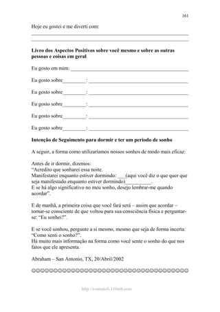 http://ivomaioli.110mb.com
161
Hoje eu gostei e me diverti com:
____________________________________________________________
____________________________________________________________
Livro dos Aspectos Positivos sobre você mesmo e sobre as outras
pessoas e coisas em geral
Eu gosto em mim: _____________________________________________
Eu gosto sobre_________: ______________________________________
Eu gosto sobre_________: ______________________________________
Eu gosto sobre_________: ______________________________________
Eu gosto sobre_________: ______________________________________
Eu gosto sobre_________: ______________________________________
Intenção de Seguimento para dormir e ter um período de sonho
A seguir, a forma como utilizaríamos nossos sonhos de modo mais eficaz:
Antes de ir dormir, dizemos:
“Acredito que sonharei essa noite.
Manifestarei enquanto estiver dormindo: ___(aqui você diz o que quer que
seja manifestado enquanto estiver dormindo)__________.
E se há algo significativo no meu sonho, desejo lembrar-me quando
acordar”.
E de manhã, a primeira coisa que você fará será – assim que acordar –
tornar-se consciente de que voltou para sua consciência física e perguntar-
se: “Eu sonhei?”.
E se você sonhou, pergunte a si mesmo, mesmo que seja de forma incerta:
“Como senti o sonho?”.
Há muito mais informação na forma como você sente o sonho do que nos
fatos que ele apresenta.
Abraham – San Antonio, TX, 20/Abril/2002
☺☺☺☺☺☺☺☺☺☺☺☺☺☺☺☺☺☺☺☺☺☺☺☺☺☺☺☺☺☺☺☺☺☺☺☺
 