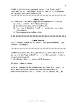 http://ivomaioli.110mb.com
18
Lembre-se diariamente de gastar uma quantia virtual. Essa quantia é
baseada no Jogo da Prosperidade e a cada dia você tem mil unidades em
sua conta para seus gastos diários virtuais.
☺☺☺☺☺☺☺☺☺☺☺☺☺☺☺☺☺☺☺☺☺☺☺☺☺☺☺☺☺☺☺☺☺☺☺☺
Durante o dia:
De acordo com o tema do dia, implemente as ferramentas e as técnicas
1) Torne-se consciente do nível de sua vibração
2) Desenhe sonhos para sua Caixa de Criação
3) Faça o jogo da Realidade Virtual – 30 segundos em cada cena de
contentamento.
4) Gaste sua quantia virtual permitida.
☺☺☺☺☺☺☺☺☺☺☺☺☺☺☺☺☺☺☺☺☺☺☺☺☺☺☺☺☺☺☺☺☺☺☺☺
Ritual da noite:
Leia e pondere a respeito da Citação para a noite, perguntando-se “O que
isso tem a ver comigo?”.
☺☺☺☺☺☺☺☺☺☺☺☺☺☺☺☺☺☺☺☺☺☺☺☺☺☺☺☺☺☺☺☺☺☺☺☺
Lembre-se das coisas boas do dia, há um espaço para a sua lista. Escreva
em seu Livro dos Aspectos Positivos – coisas sobre você, sobre pessoas e
sobre as coisas em geral.
A intenção agora é dormir e ter um período de sonhos.
Divirta-se e não se pressione.
Todas as citações têm o direito autoral dos Abraham-Hicks Publications.
Visite o site oficial dos Abraham em: www.abraham-hicks.com/
Abraham-Hicks Publications P.O.Box 690070, San Antonio, TX 78269
 