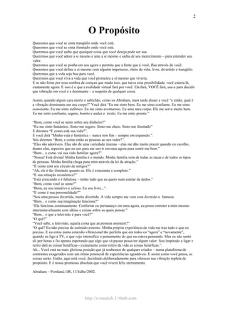 http://ivomaioli.110mb.com
2
O Propósito
Queremos que você se sinta tranqüilo onde você está.
Queremos que você se sinta ilimitado onde você está.
Queremos que você saiba que qualquer coisa que você deseja pode ser sua.
Queremos que você adore a si mesmo e ame a si mesmo e saiba de seu merecimento – para entender seu
valor.
Queremos que você se ponha em seu agora e permita que a fonte que é você, flua através de você.
Queremos que você defina a si mesmo com alguém impetuoso, cheio de vida, livre, divertido e tranqüilo.
Queremos que a vida seja boa para você.
Queremos que você viva a vida que você prometeu a si mesmo que viveria.
E se não fosse por essa sombra de crenças que muda isso, que turva essa possibilidade, você estaria lá,
exatamente agora. E isso é o que a realidade virtual fará por você. Ela fará, VOCÊ fará, use-a para decidir
que vibração em você é a dominante – a respeito de qualquer coisa.
Assim, quando algum cara morto e sabichão, como os Abraham, mais tarde disser a você “e então, qual é
a vibração dominante em seu corpo?” Você dirá “Eu me sinto bem. Eu me sinto confiante. Eu me sinto
consciente. Eu me sinto eufórico. Eu me sinto aventuroso. Eu amo meu corpo. Ele me serve muito bem.
Eu me sinto confiante, seguro, bonito e audaz e ávido. Eu me sinto pronto.”
“Bom, como você se sente sobre seu dinheiro?”
“Eu me sinto fantástico. Sinto-me seguro. Sinto-me cheio. Sinto-me ilimitado”
E diremos “E como está sua vida?”.
E você dirá “Minha vida é fantástica – nunca tem fim – sempre em expansão.”.
Nós diremos “Bom, e como estão as pessoas ao seu redor?”.
“Elas são adoráveis. Elas são de uma variedade imensa – elas me dão muito prazer quando eu escolho,
dentre elas, aspectos que eu uso para me servir em meu agora para sentir-me bem.”
“Bem... e como vai sua vida familiar agora?”
“Nossa! Está divina! Minha família é o mundo. Minha família vem de todas as raças e de todos os tipos
de pessoas. Minha família chega para mim através da lei da atração.”
“E como está seu círculo de amigos?”
“Ah, ele é tão ilimitado quanto eu. Ele é extasiante e completo.”
“E sua situação econômica?”
“Está crescendo e é fabulosa – tenho tudo que eu quero num estalar de dedos.”
“Bem, como você se sente?”
“Bom, eu sou intuitivo e zeloso. Eu sou livre...”.
“E como é sua personalidade?”
“Sou uma pessoa divertida, muito divertida. A vida sempre me vem com diversão e fantasia.
“Bem... e como sua imaginação funciona?”
“Ela funciona continuamente. Conforme eu permaneço em meu agora, eu posso entreter a mim mesmo
interminavelmente com idéias e coisas sobre as quais pensar.”
“Bem... o que a televisão é para você?”
“O quê?”
“Você sabe, a televisão, aquela coisa que as pessoas assistem?”
“O quê? Eu não preciso de estímulo externo. Minha própria experiência de vida me traz tudo o que eu
preciso. E eu estou numa conexão vibracional tão perfeita que em todos os “agora” e “novamente”,
quando eu ligo a TV, o que vejo intensifica o pensamento do que eu estava pensando. Mas eu não sento
ali por horas a fio apenas esperando que algo que vá passar possa ter algum valor. Sou inspirado a ligar e
retiro dali as coisas benéficas - exatamente como retiro da vida as coisas benéficas.”.
Ah... Você está na mais gloriosa posição que já soubemos de qualquer criador – numa plataforma de
contrastes exagerados com um ótimo potencial de experiências agradáveis. E assim como você pensa, as
coisas serão. Então, aqui está você, decidindo deliberadamente para oferecer sua vibração repleta de
propósito. E é nossa promessa absoluta que você viverá feliz eternamente.
Abraham – Portland, OR, 13/Julho/2002.
 