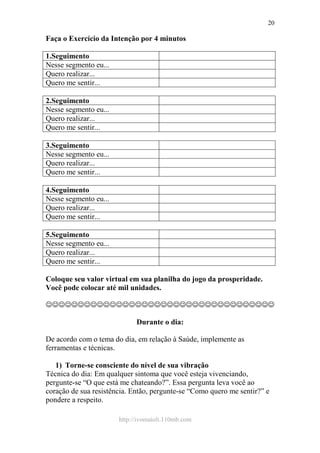 http://ivomaioli.110mb.com
20
Faça o Exercício da Intenção por 4 minutos
1.Seguimento
Nesse segmento eu...
Quero realizar...
Quero me sentir...
2.Seguimento
Nesse segmento eu...
Quero realizar...
Quero me sentir...
3.Seguimento
Nesse segmento eu...
Quero realizar...
Quero me sentir...
4.Seguimento
Nesse segmento eu...
Quero realizar...
Quero me sentir...
5.Seguimento
Nesse segmento eu...
Quero realizar...
Quero me sentir...
Coloque seu valor virtual em sua planilha do jogo da prosperidade.
Você pode colocar até mil unidades.
☺☺☺☺☺☺☺☺☺☺☺☺☺☺☺☺☺☺☺☺☺☺☺☺☺☺☺☺☺☺☺☺☺☺☺☺
Durante o dia:
De acordo com o tema do dia, em relação à Saúde, implemente as
ferramentas e técnicas.
1) Torne-se consciente do nível de sua vibração
Técnica do dia: Em qualquer sintoma que você esteja vivenciando,
pergunte-se “O que está me chateando?”. Essa pergunta leva você ao
coração de sua resistência. Então, pergunte-se “Como quero me sentir?” e
pondere a respeito.
 