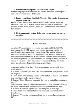 http://ivomaioli.110mb.com
21
2) Desenhe os sonhos para a sua Caixa de Criação
Sobre a sua pergunta “Como quero me sentir?” coloque a resposta para “O
que desejo?” em sua Caixa de Criação.
3) Faça o exercício da Realidade Virtual – 30 segundos de uma cena
de contentamento
Qual é a época do ano? Que horário do dia? Onde (cenário interno ou
externo)? Quais são as pessoas de bom humor que estão nessa cena? O que
você vê, escuta, cheira, saboreia, sente, faz? Entre na cena. Sinta-se bem.
Saia da cena.
4) Gaste sua quantia virtual do jogo da prosperidade que você se
permitiu.
☺☺☺☺☺☺☺☺☺☺☺☺☺☺☺☺☺☺☺☺☺☺☺☺☺☺☺☺☺☺☺☺☺☺☺☺
Ritual Noturno:
Abraham: Queremos ajudá-los a tornar a vibração da PERMISSÃO a
energia que flui. E SIM, quando você permite que a energia flua a
manifestação acontecerá e isso é maravilhoso. Mas a razão pela qual
queremos ensiná-lo a permitir o fluir da energia é porque a sensação da
energia fluindo é muito BOA. E não sabemos sobre nada que você queira
ou tenha desejado em seu relacionamento, ou em algo material, ou sobre o
estado de ser, nunca vimos nenhum de vocês desejando algo por outra
razão que não seja pela experiência de se sentir bem.
Alguns de vocês podem dizer “Bom, se eu pudesse só chegar lá, já me
sentiria melhor”.
E dizemos “Sabemos disso, mas você tem que se sentir bem primeiro, antes
de chegar lá”.
E vocês dizem “Mas eu não posso me sentir melhor, pois estou aqui! Tenho
que estar lá para poder me sentir bem.”.
E dizemos “Bom, fale sobre o que está lá e você se sentirá bem exatamente
agora.”.
Mas muitos de vocês são tão teimosos que dizem “Não! Quando eu chegar
lá, falarei sobre estar lá, enquanto estou aqui, quero falar sobre aqui!”.
E dizemos “Conte-nos alguma coisa boa a respeito de estar aqui.”.
E vocês dizem “Não há nada bom sobre estar aqui! Eu quero estar lá!”
(risadas...).
E dizemos “Vocês não podem estar lá até que se sintam bem sobre estar
lá.”.
 