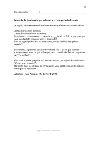 http://ivomaioli.110mb.com
23
Eu gosto sobre_________: ______________________________________
Intenção de Seguimento para dormir e ter um período de sonho
A seguir, a forma como utilizaríamos nossos sonhos de modo mais eficaz:
Antes de ir dormir, dizemos:
“Acredito que sonharei essa noite.
Manifestarei enquanto estiver dormindo: ___(aqui você diz o que quer que
seja manifestado enquanto estiver dormindo)__________.
E se há algo significativo no meu sonho, desejo lembrar-me quando
acordar”.
E de manhã, a primeira coisa que você fará será – assim que acordar –
tornar-se consciente de que voltou para sua consciência física e perguntar-
se: “Eu sonhei?”.
E se você sonhou, pergunte a si mesmo, mesmo que seja de forma incerta:
“Como senti o sonho?”.
Há muito mais informação na forma como você sente o sonho do que nos
fatos que ele apresenta.
Abraham – San Antonio, TX, 20/Abril/ 2002
 