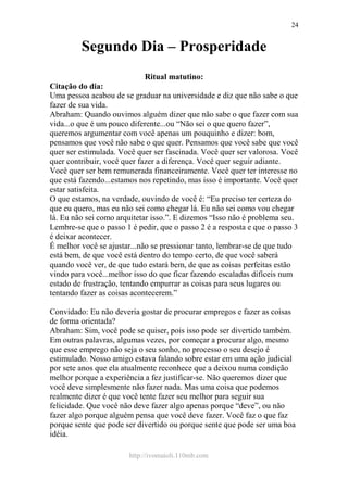 http://ivomaioli.110mb.com
24
Segundo Dia – Prosperidade
Ritual matutino:
Citação do dia:
Uma pessoa acabou de se graduar na universidade e diz que não sabe o que
fazer de sua vida.
Abraham: Quando ouvimos alguém dizer que não sabe o que fazer com sua
vida...o que é um pouco diferente...ou “Não sei o que quero fazer”,
queremos argumentar com você apenas um pouquinho e dizer: bom,
pensamos que você não sabe o que quer. Pensamos que você sabe que você
quer ser estimulada. Você quer ser fascinada. Você quer ser valorosa. Você
quer contribuir, você quer fazer a diferença. Você quer seguir adiante.
Você quer ser bem remunerada financeiramente. Você quer ter interesse no
que está fazendo...estamos nos repetindo, mas isso é importante. Você quer
estar satisfeita.
O que estamos, na verdade, ouvindo de você é: “Eu preciso ter certeza do
que eu quero, mas eu não sei como chegar lá. Eu não sei como vou chegar
lá. Eu não sei como arquitetar isso.”. E dizemos “Isso não é problema seu.
Lembre-se que o passo 1 é pedir, que o passo 2 é a resposta e que o passo 3
é deixar acontecer.
É melhor você se ajustar...não se pressionar tanto, lembrar-se de que tudo
está bem, de que você está dentro do tempo certo, de que você saberá
quando você ver, de que tudo estará bem, de que as coisas perfeitas estão
vindo para você...melhor isso do que ficar fazendo escaladas difíceis num
estado de frustração, tentando empurrar as coisas para seus lugares ou
tentando fazer as coisas acontecerem.”
Convidado: Eu não deveria gostar de procurar empregos e fazer as coisas
de forma orientada?
Abraham: Sim, você pode se quiser, pois isso pode ser divertido também.
Em outras palavras, algumas vezes, por começar a procurar algo, mesmo
que esse emprego não seja o seu sonho, no processo o seu desejo é
estimulado. Nosso amigo estava falando sobre estar em uma ação judicial
por sete anos que ela atualmente reconhece que a deixou numa condição
melhor porque a experiência a fez justificar-se. Não queremos dizer que
você deve simplesmente não fazer nada. Mas uma coisa que podemos
realmente dizer é que você tente fazer seu melhor para seguir sua
felicidade. Que você não deve fazer algo apenas porque “deve”, ou não
fazer algo porque alguém pensa que você deve fazer. Você faz o que faz
porque sente que pode ser divertido ou porque sente que pode ser uma boa
idéia.
 