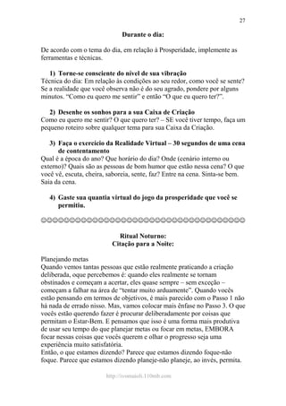 http://ivomaioli.110mb.com
27
Durante o dia:
De acordo com o tema do dia, em relação à Prosperidade, implemente as
ferramentas e técnicas.
1) Torne-se consciente do nível de sua vibração
Técnica do dia: Em relação às condições ao seu redor, como você se sente?
Se a realidade que você observa não é do seu agrado, pondere por alguns
minutos. “Como eu quero me sentir” e então “O que eu quero ter?”.
2) Desenhe os sonhos para a sua Caixa de Criação
Como eu quero me sentir? O que quero ter? – SE você tiver tempo, faça um
pequeno roteiro sobre qualquer tema para sua Caixa da Criação.
3) Faça o exercício da Realidade Virtual – 30 segundos de uma cena
de contentamento
Qual é a época do ano? Que horário do dia? Onde (cenário interno ou
externo)? Quais são as pessoas de bom humor que estão nessa cena? O que
você vê, escuta, cheira, saboreia, sente, faz? Entre na cena. Sinta-se bem.
Saia da cena.
4) Gaste sua quantia virtual do jogo da prosperidade que você se
permitiu.
☺☺☺☺☺☺☺☺☺☺☺☺☺☺☺☺☺☺☺☺☺☺☺☺☺☺☺☺☺☺☺☺☺☺☺☺
Ritual Noturno:
Citação para a Noite:
Planejando metas
Quando vemos tantas pessoas que estão realmente praticando a criação
deliberada, oque percebemos é: quando eles realmente se tornam
obstinados e começam a acertar, eles quase sempre – sem exceção –
começam a falhar na área de “tentar muito arduamente”. Quando vocês
estão pensando em termos de objetivos, é mais parecido com o Passo 1 não
há nada de errado nisso. Mas, vamos colocar mais ênfase no Passo 3. O que
vocês estão querendo fazer é procurar deliberadamente por coisas que
permitam o Estar-Bem. E pensamos que isso é uma forma mais produtiva
de usar seu tempo do que planejar metas ou focar em metas, EMBORA
focar nessas coisas que vocês querem e olhar o progresso seja uma
experiência muito satisfatória.
Então, o que estamos dizendo? Parece que estamos dizendo foque-não
foque. Parece que estamos dizendo planeje-não planeje, ao invés, permita.
 