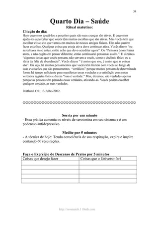 http://ivomaioli.110mb.com
34
Quarto Dia – Saúde
Ritual matutino:
Citação do dia:
Hoje queremos ajudá-los a perceber quais são suas crenças são ativas. E queremos
ajudá-los a perceber que vocês têm muitas escolhas que são ativas. Mas vocês têm que
escolher e isso é o que vemos em muitos de nossos amigos físicos. Eles não querem
fazer escolhas. Qualquer coisa que esteja ativa deve continuar ativa. Vocês dizem “eu
acreditava nisso antes, então acho que devo acreditar agora”. Ou “Pensava dessa forma
antes, e não cogito em pensar diferente, então continuarei pensando assim.”. E dizemos
“algumas coisas que vocês pensam, não servem a vocês, como o declínio físico ou a
idéia da falta de abundancia”. Vocês dizem “ é assim que sou, é assim que as coisas
são”. Ou seja, há muitos pensamentos que vocês têm trazido com vocês ao longo de
suas evoluções que são pensamentos “verídicos” porque muitos pensam de determinada
forma há tempo suficiente para manifestar essas verdades e a satisfação com essas
verdades registra fatos e dizem “isso é verdade.” Mas, dizemos, são verdades apenas
porque as pessoas têm pensado essas verdades, ativando-as. Vocês podem escolher
qualquer verdade, as suas verdades.
Portland, OR, 13/Julho/2002.
☺☺☺☺☺☺☺☺☺☺☺☺☺☺☺☺☺☺☺☺☺☺☺☺☺☺☺☺☺☺☺☺☺☺☺☺☺☺☺☺☺☺
Sorria por um minuto
- Essa prática aumenta os níveis de serotonina em seu sistema e é um
poderoso antidepressivo.
Medite por 5 minutos
- A técnica de hoje: Tendo consciência de sua respiração, expire e inspire
contando 60 respirações.
Faça o Exercício do Descanso de Pratos por 5 minutos
Coisas que desejo fazer Coisas que o Universo fará
 