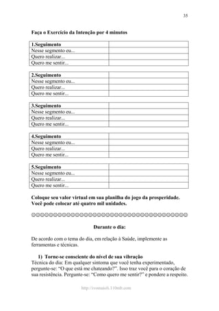 http://ivomaioli.110mb.com
35
Faça o Exercício da Intenção por 4 minutos
1.Seguimento
Nesse segmento eu...
Quero realizar...
Quero me sentir...
2.Seguimento
Nesse segmento eu...
Quero realizar...
Quero me sentir...
3.Seguimento
Nesse segmento eu...
Quero realizar...
Quero me sentir...
4.Seguimento
Nesse segmento eu...
Quero realizar...
Quero me sentir...
5.Seguimento
Nesse segmento eu...
Quero realizar...
Quero me sentir...
Coloque seu valor virtual em sua planilha do jogo da prosperidade.
Você pode colocar até quatro mil unidades.
☺☺☺☺☺☺☺☺☺☺☺☺☺☺☺☺☺☺☺☺☺☺☺☺☺☺☺☺☺☺☺☺☺☺☺☺
Durante o dia:
De acordo com o tema do dia, em relação à Saúde, implemente as
ferramentas e técnicas.
1) Torne-se consciente do nível de sua vibração
Técnica do dia: Em qualquer sintoma que você tenha experimentado,
pergunte-se: “O que está me chateando?”. Isso traz você para o coração de
sua resistência. Pergunte-se: “Como quero me sentir?” e pondere a respeito.
 