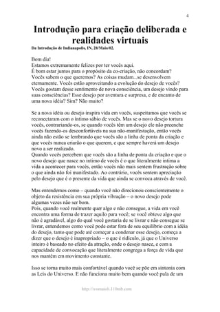 http://ivomaioli.110mb.com
4
Introdução para criação deliberada e
realidades virtuais
Da Introdução de Indianapolis, IN, 28/Maio/02.
Bom dia!
Estamos extremamente felizes por ter vocês aqui.
É bom estar juntos para o propósito da co-criação, não concordam?
Vocês sabem o que queremos? As coisas mudam...se desenvolvem
eternamente. Vocês estão aproveitando a evolução do desejo de vocês?
Vocês gostam desse sentimento de nova consciência, um desejo vindo para
suas consciências? Esse desejo por aventura e surpresa, e de encanto de
uma nova idéia? Sim? Não muito?
Se a nova idéia ou desejo inspira vida em vocês, suspeitamos que vocês se
reconectaram com o íntimo sábio de vocês. Mas se o novo desejo tortura
vocês, contrariando-os, se quando vocês têm um desejo ele não preenche
vocês fazendo-os desconfortáveis na sua não-manifestação, então vocês
ainda não estão se lembrando que vocês são a linha de ponta da criação e
que vocês nunca criarão o que querem, e que sempre haverá um desejo
novo a ser realizado.
Quando vocês percebem que vocês são a linha de ponta da criação e que o
novo desejo que nasce no intimo de vocês é o que literalmente intima a
vida a acontecer para vocês, então vocês não mais sentem frustração sobre
o que ainda não foi manifestado. Ao contrário, vocês sentem apreciação
pelo desejo que é o presente da vida que ainda se convoca através de você.
Mas entendemos como – quando você não direcionou conscientemente o
objeto da resistência em sua própria vibração – o novo desejo pode
algumas vezes não ser bom.
Pois, quando você realmente quer algo e não consegue, a vida em você
encontra uma forma de trazer aquilo para você; se você obteve algo que
não é agradável, algo do qual você gostaria de se livrar e não consegue se
livrar, entendemos como você pode estar fora de seu equilíbrio com a idéia
do desejo, tanto que pode até começar a condenar esse desejo, começa a
dizer que o desejo é inapropriado – o que é ridículo, já que o Universo
inteiro é baseado no efeito da atração, onde o desejo nasce, e com a
capacidade de convocação que literalmente congrega a força de vida que
nos mantém em movimento constante.
Isso se torna muito mais confortável quando você se põe em sintonia com
as Leis do Universo. E não funciona muito bem quando você pula de um
 